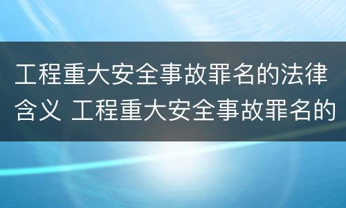 工程重大安全事故罪名的法律含义 工程重大安全事故罪名的法律含义是什么