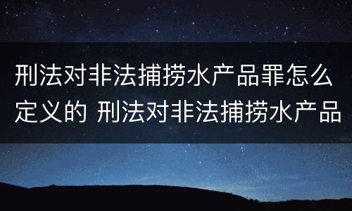 刑法对非法捕捞水产品罪怎么定义的 刑法对非法捕捞水产品罪怎么定义的