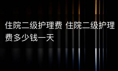 住院二级护理费 住院二级护理费多少钱一天