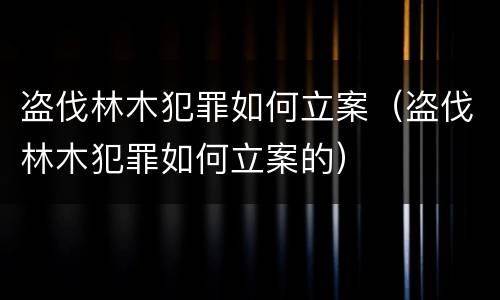 盗伐林木犯罪如何立案（盗伐林木犯罪如何立案的）