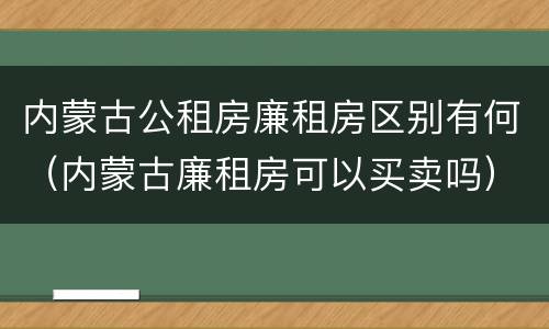 内蒙古公租房廉租房区别有何（内蒙古廉租房可以买卖吗）
