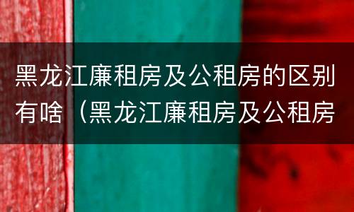 黑龙江廉租房及公租房的区别有啥（黑龙江廉租房及公租房的区别有啥不同）
