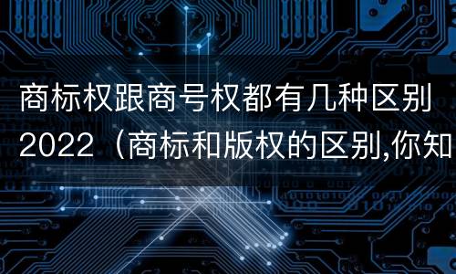 商标权跟商号权都有几种区别2022（商标和版权的区别,你知道多少?）