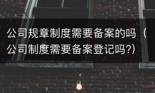 公司规章制度需要备案的吗（公司制度需要备案登记吗?）