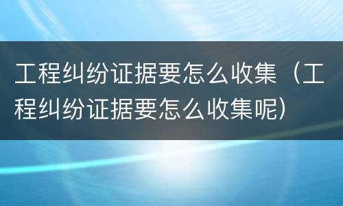 工程纠纷证据要怎么收集（工程纠纷证据要怎么收集呢）