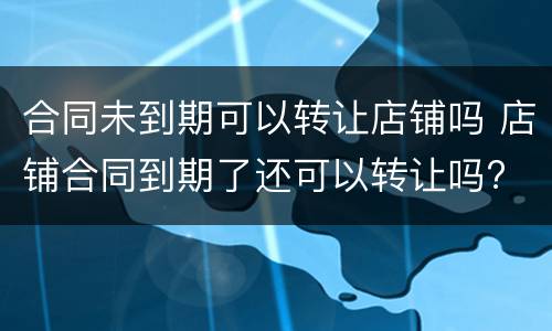 合同未到期可以转让店铺吗 店铺合同到期了还可以转让吗?
