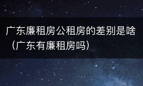 广东廉租房公租房的差别是啥（广东有廉租房吗）
