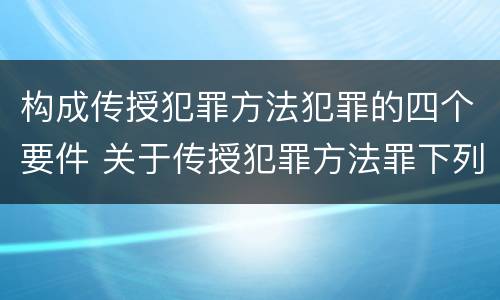 构成传授犯罪方法犯罪的四个要件 关于传授犯罪方法罪下列表述正确的是