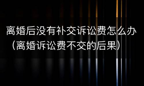离婚后没有补交诉讼费怎么办（离婚诉讼费不交的后果）