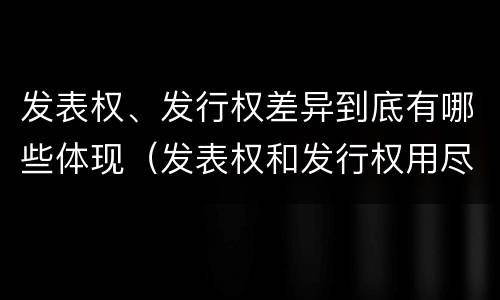 发表权、发行权差异到底有哪些体现（发表权和发行权用尽区别）