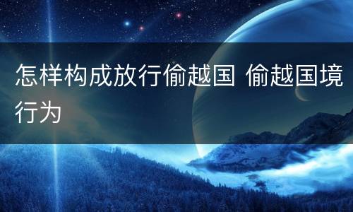 怎样构成放行偷越国 偷越国境行为