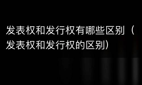 发表权和发行权有哪些区别（发表权和发行权的区别）