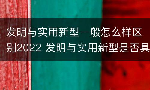 发明与实用新型一般怎么样区别2022 发明与实用新型是否具有实用性