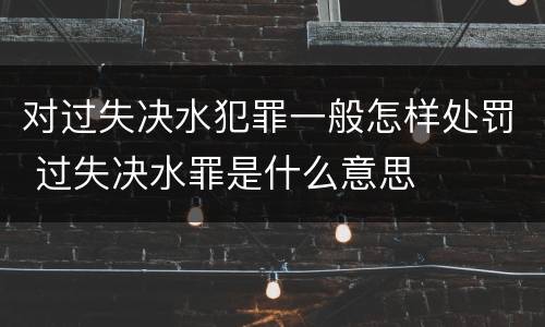 对过失决水犯罪一般怎样处罚 过失决水罪是什么意思