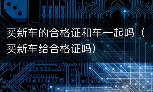 买新车的合格证和车一起吗（买新车给合格证吗）