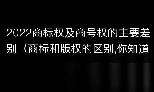 2022商标权及商号权的主要差别（商标和版权的区别,你知道多少?）