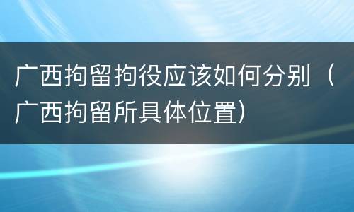 广西拘留拘役应该如何分别（广西拘留所具体位置）