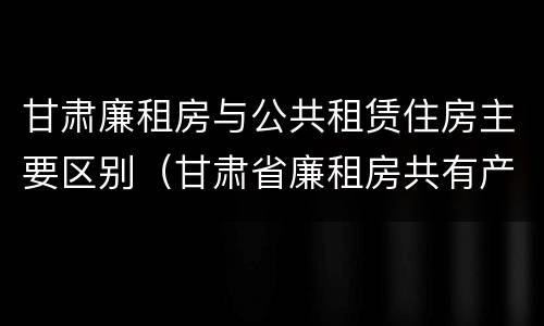 甘肃廉租房与公共租赁住房主要区别（甘肃省廉租房共有产权管理办法）