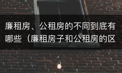 廉租房、公租房的不同到底有哪些（廉租房子和公租房的区别）