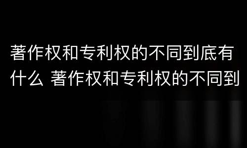 著作权和专利权的不同到底有什么 著作权和专利权的不同到底有什么作用