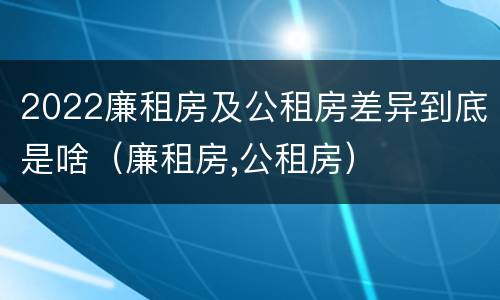 2022廉租房及公租房差异到底是啥（廉租房,公租房）