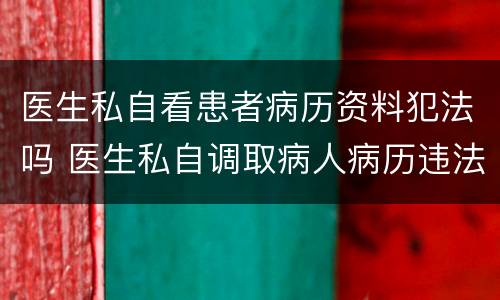 医生私自看患者病历资料犯法吗 医生私自调取病人病历违法吗