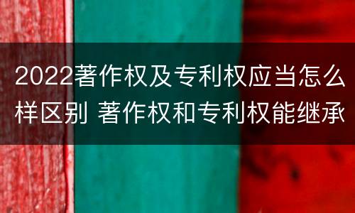 2022著作权及专利权应当怎么样区别 著作权和专利权能继承吗