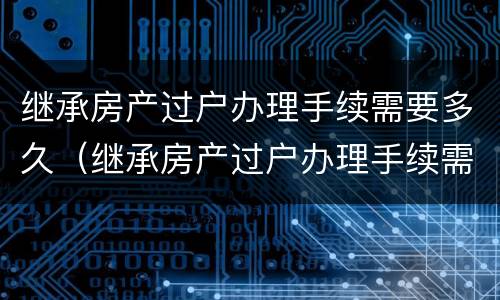 继承房产过户办理手续需要多久（继承房产过户办理手续需要多久能办好）