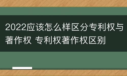 2022应该怎么样区分专利权与著作权 专利权著作权区别