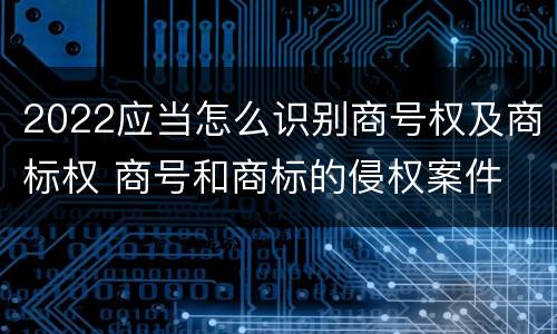 2022应当怎么识别商号权及商标权 商号和商标的侵权案件