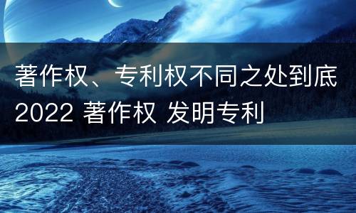 著作权、专利权不同之处到底2022 著作权 发明专利