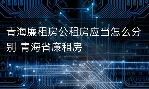 青海廉租房公租房应当怎么分别 青海省廉租房