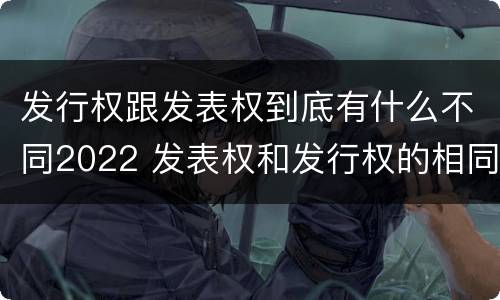 发行权跟发表权到底有什么不同2022 发表权和发行权的相同点