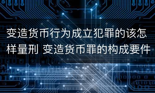 变造货币行为成立犯罪的该怎样量刑 变造货币罪的构成要件