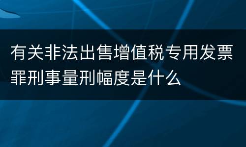 有关非法出售增值税专用发票罪刑事量刑幅度是什么