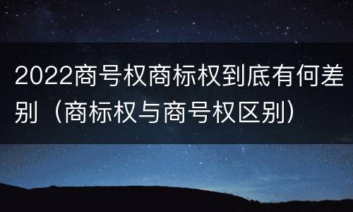 2022商号权商标权到底有何差别（商标权与商号权区别）