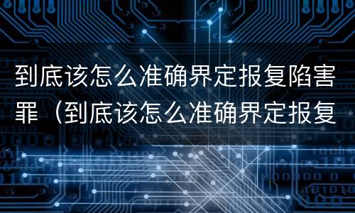 到底该怎么准确界定报复陷害罪（到底该怎么准确界定报复陷害罪行）