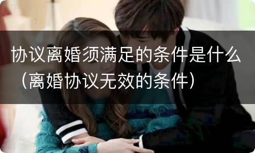 协议离婚须满足的条件是什么（离婚协议无效的条件）