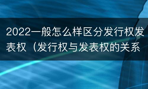 2022一般怎么样区分发行权发表权（发行权与发表权的关系）