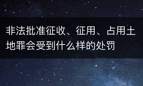 非法批准征收、征用、占用土地罪会受到什么样的处罚