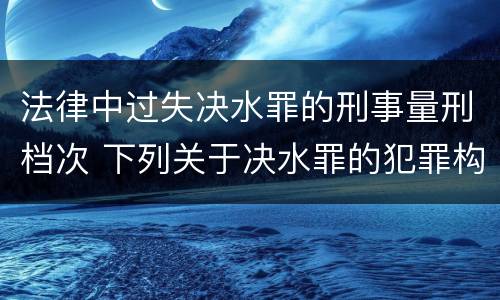 法律中过失决水罪的刑事量刑档次 下列关于决水罪的犯罪构成表述错误的有