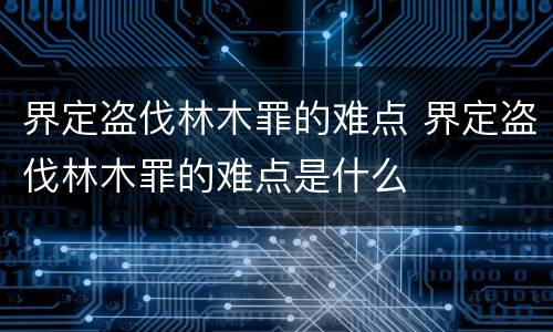 界定盗伐林木罪的难点 界定盗伐林木罪的难点是什么