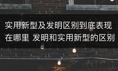 实用新型及发明区别到底表现在哪里 发明和实用新型的区别有