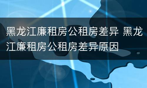 黑龙江廉租房公租房差异 黑龙江廉租房公租房差异原因