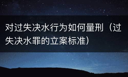 对过失决水行为如何量刑（过失决水罪的立案标准）