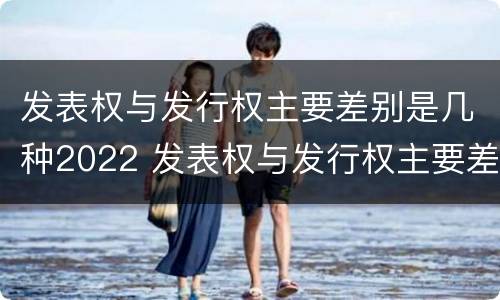 发表权与发行权主要差别是几种2022 发表权与发行权主要差别是几种2022年的