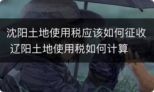 沈阳土地使用税应该如何征收 辽阳土地使用税如何计算