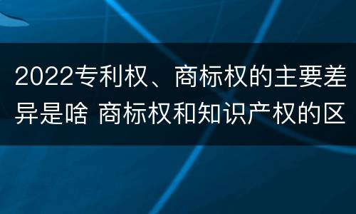 2022专利权、商标权的主要差异是啥 商标权和知识产权的区别