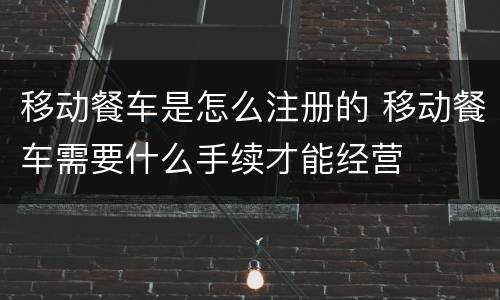移动餐车是怎么注册的 移动餐车需要什么手续才能经营