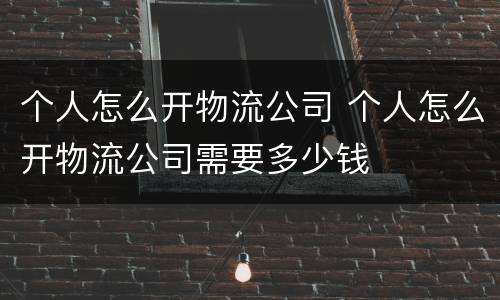 个人怎么开物流公司 个人怎么开物流公司需要多少钱